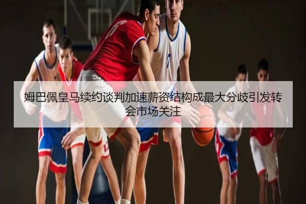 姆巴佩皇马续约谈判加速薪资结构成最大分歧引发转会市场关注