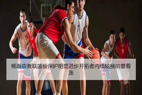 杨瀚森夏联篮板保护明显进步开拓者内线轮换前景看涨