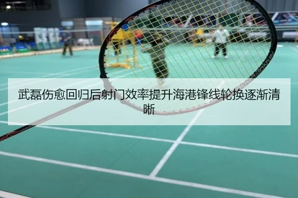 武磊伤愈回归后射门效率提升海港锋线轮换逐渐清晰