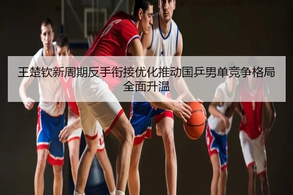 王楚钦新周期反手衔接优化推动国乒男单竞争格局全面升温