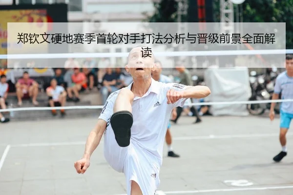 郑钦文硬地赛季首轮对手打法分析与晋级前景全面解读